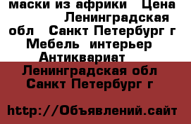 маски из африки › Цена ­ 8 000 - Ленинградская обл., Санкт-Петербург г. Мебель, интерьер » Антиквариат   . Ленинградская обл.,Санкт-Петербург г.